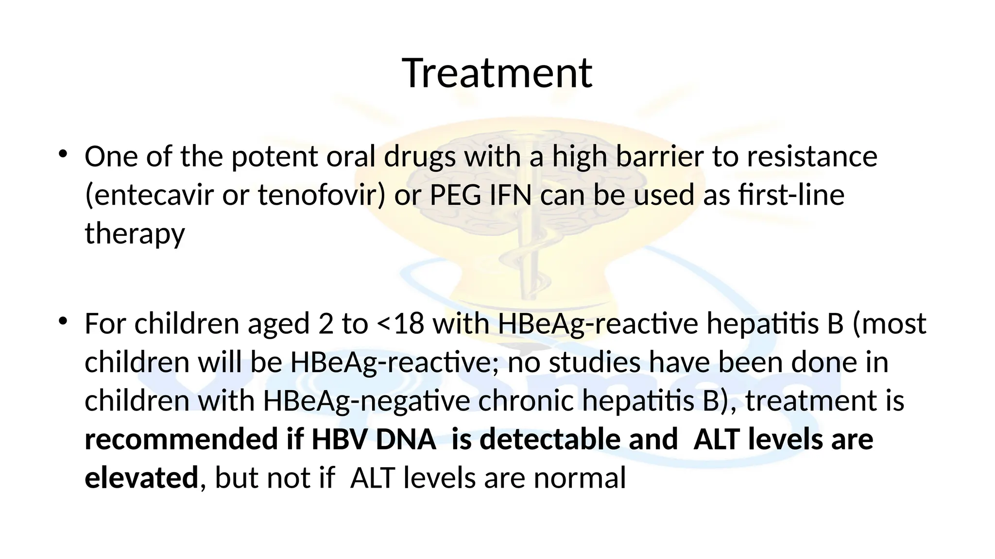 Treatment
• One of the potent oral drugs with a high barrier to resistance
(entecavir or tenofovir) or PEG IFN can be used as first-line
therapy
• For children aged 2 to <18 with HBeAg-reactive hepatitis B (most
children will be HBeAg-reactive; no studies have been done in
children with HBeAg-negative chronic hepatitis B), treatment is
recommended if HBV DNA is detectable and ALT levels are
elevated, but not if ALT levels are normal
 