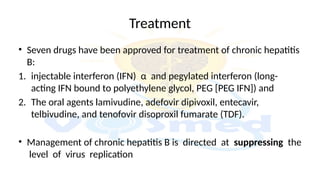 Treatment
• Seven drugs have been approved for treatment of chronic hepatitis
B:
1. injectable interferon (IFN) α and pegylated interferon (long-
acting IFN bound to polyethylene glycol, PEG [PEG IFN]) and
2. The oral agents lamivudine, adefovir dipivoxil, entecavir,
telbivudine, and tenofovir disoproxil fumarate (TDF).
• Management of chronic hepatitis B is directed at suppressing the
level of virus replication
 