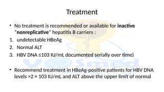 Treatment
• No treatment is recommended or available for inactive
“nonreplicative” hepatitis B carriers :
1. undetectable HBeAg
2. Normal ALT
3. HBV DNA ≤103 IU/mL documented serially over time)
• Recommend treatment in HBeAg-positive patients for HBV DNA
levels >2 × 103 IU/mL and ALT above the upper limit of normal
 