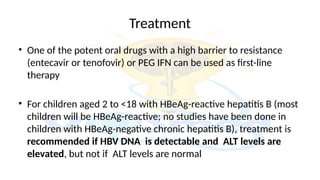 Treatment
• One of the potent oral drugs with a high barrier to resistance
(entecavir or tenofovir) or PEG IFN can be used as first-line
therapy
• For children aged 2 to <18 with HBeAg-reactive hepatitis B (most
children will be HBeAg-reactive; no studies have been done in
children with HBeAg-negative chronic hepatitis B), treatment is
recommended if HBV DNA is detectable and ALT levels are
elevated, but not if ALT levels are normal
 