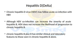 Hepatitis D(Delta)
• Chronic hepatitis D virus (HDV) may follow acute co-infection with
HBV
• Although HDV co-infection can increase the severity of acute
hepatitis B, HDV does not increase the likelihood of progression to
chronic hepatitis B.
• chronic hepatitis B plus D has similar clinical and laboratory
features to those seen in chronic hepatitis B alone.
 