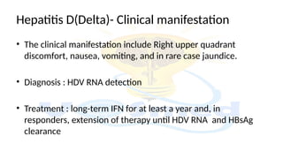 • The clinical manifestation include Right upper quadrant
discomfort, nausea, vomiting, and in rare case jaundice.
• Diagnosis : HDV RNA detection
• Treatment : long-term IFN for at least a year and, in
responders, extension of therapy until HDV RNA and HBsAg
clearance
Hepatitis D(Delta)- Clinical manifestation
 