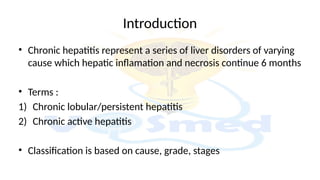Introduction
• Chronic hepatitis represent a series of liver disorders of varying
cause which hepatic inflamation and necrosis continue 6 months
• Terms :
1) Chronic lobular/persistent hepatitis
2) Chronic active hepatitis
• Classification is based on cause, grade, stages
 