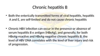 Chronic hepatitis B
• Both the enterically transmitted forms of viral hepatitis, hepatitis
A and E, are self-limited and do not cause chronic hepatitis
• Chronic HBV infection can occur in the presence or absence of
serum hepatitis B e antigen (HBeAg), and generally, for both
HBeAg-reactive and HBeAg-negative chronic hepatitis B, the
level of HBV DNA correlates with the level of liver injury and risk
of progression.
 