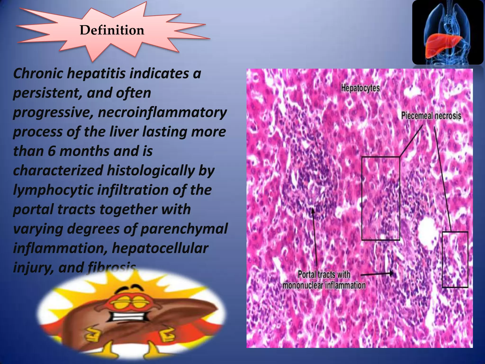 Definition

Chronic hepatitis indicates a
persistent, and often
progressive, necroinflammatory
process of the liver lasting more
than 6 months and is
characterized histologically by
lymphocytic infiltration of the
portal tracts together with
varying degrees of parenchymal
inflammation, hepatocellular
injury, and fibrosis.

 