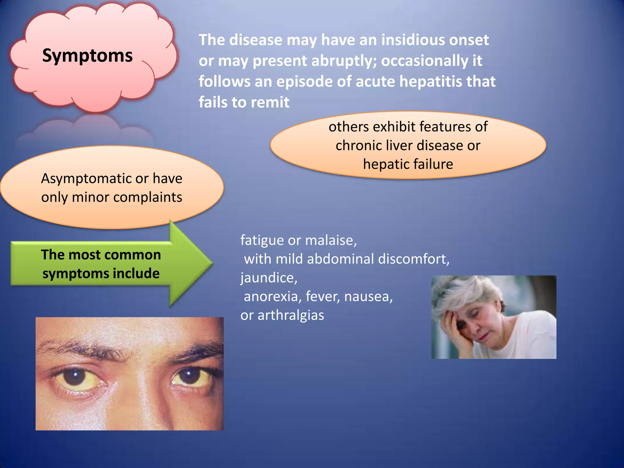 Symptoms

Asymptomatic or have
only minor complaints

The most common
symptoms include

The disease may have an insidious onset
or may present abruptly; occasionally it
follows an episode of acute hepatitis that
fails to remit
others exhibit features of
chronic liver disease or
hepatic failure

fatigue or malaise,
with mild abdominal discomfort,
jaundice,
anorexia, fever, nausea,
or arthralgias

 