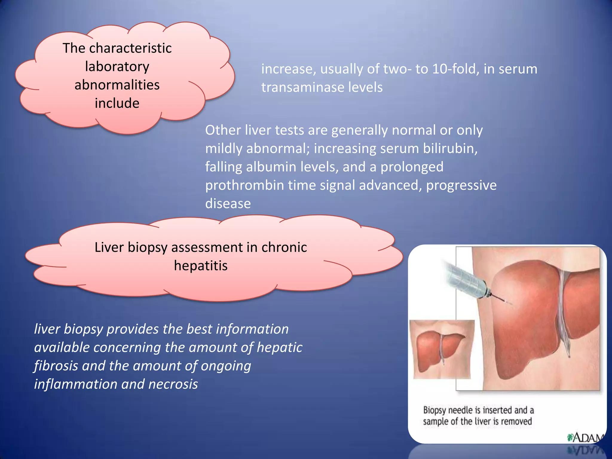 The characteristic
laboratory
abnormalities
include

increase, usually of two- to 10-fold, in serum
transaminase levels
Other liver tests are generally normal or only
mildly abnormal; increasing serum bilirubin,
falling albumin levels, and a prolonged
prothrombin time signal advanced, progressive
disease

Liver biopsy assessment in chronic
hepatitis

liver biopsy provides the best information
available concerning the amount of hepatic
fibrosis and the amount of ongoing
inflammation and necrosis

 