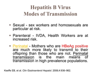  Sexual - sex workers and homosexuals are
particular at risk.
 Parenteral - IVDA, Health Workers are at
increased risk.
 Perinatal - Mothers who are HBeAg positive
are much more likely to transmit to their
offspring than those who are not. Perinatal
transmission is the main means of
transmission in high prevalence populations.
Hepatitis B Virus
Modes of Transmission
Keeffe EB, et al. Clin Gastroenterol Hepatol. 2006;4:936–962.
 