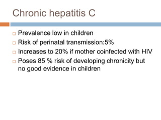 Chronic hepatitis C
 Prevalence low in children
 Risk of perinatal transmission:5%
 Increases to 20% if mother coinfected with HIV
 Poses 85 % risk of developing chronicity but
no good evidence in children
 