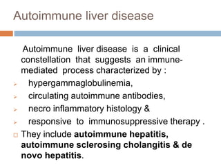 Autoimmune liver disease
Autoimmune liver disease is a clinical
constellation that suggests an immune-
mediated process characterized by :
 hypergammaglobulinemia,
 circulating autoimmune antibodies,
 necro inflammatory histology &
 responsive to immunosuppressive therapy .
 They include autoimmune hepatitis,
autoimmune sclerosing cholangitis & de
novo hepatitis.
 