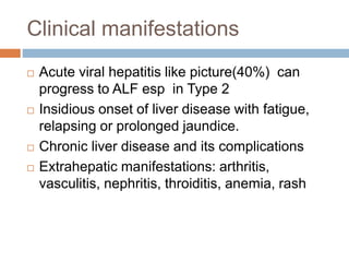Clinical manifestations
 Acute viral hepatitis like picture(40%) can
progress to ALF esp in Type 2
 Insidious onset of liver disease with fatigue,
relapsing or prolonged jaundice.
 Chronic liver disease and its complications
 Extrahepatic manifestations: arthritis,
vasculitis, nephritis, throiditis, anemia, rash
 