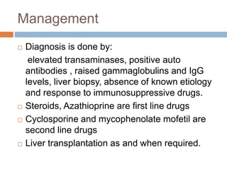 Management
 Diagnosis is done by:
elevated transaminases, positive auto
antibodies , raised gammaglobulins and IgG
levels, liver biopsy, absence of known etiology
and response to immunosuppressive drugs.
 Steroids, Azathioprine are first line drugs
 Cyclosporine and mycophenolate mofetil are
second line drugs
 Liver transplantation as and when required.
 