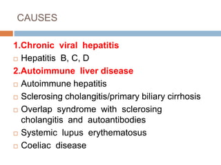 CAUSES
1.Chronic viral hepatitis
 Hepatitis B, C, D
2.Autoimmune liver disease
 Autoimmune hepatitis
 Sclerosing cholangitis/primary biliary cirrhosis
 Overlap syndrome with sclerosing
cholangitis and autoantibodies
 Systemic lupus erythematosus
 Coeliac disease
 