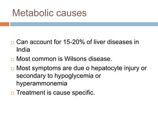Metabolic causes
 Can account for 15-20% of liver diseases in
India
 Most common is Wilsons disease.
 Most symptoms are due o hepatocyte injury or
secondary to hypoglycemia or
hyperammonemia
 Treatment is cause specific.
 