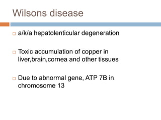 Wilsons disease
 a/k/a hepatolenticular degeneration
 Toxic accumulation of copper in
liver,brain,cornea and other tissues
 Due to abnormal gene, ATP 7B in
chromosome 13
 