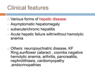 Clinical features
 Various forms of hepatic disease:
 Asymptomatic hepatomegaly
 subacute/chronic hepatitis
 Acute hepatic failure with/without hemolytic
anemia
 Others: neuropsychiatric disease, KF
Ring,sunflower cataract , coombs negative
hemolytic anemia, arthritis, pancreatitis,
nephrolithiasis, cardiomyopathy
,endocrinopathies
 