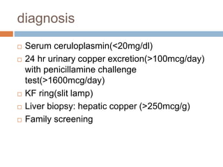 diagnosis
 Serum ceruloplasmin(<20mg/dl)
 24 hr urinary copper excretion(>100mcg/day)
with penicillamine challenge
test(>1600mcg/day)
 KF ring(slit lamp)
 Liver biopsy: hepatic copper (>250mcg/g)
 Family screening
 