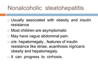 Nonalcoholic steatohepatitis
 Usually associated with obesity and insulin
resistance
 Most children are asymptomatic
 May have vague abdominal pain.
 o/e: hepatomegaly , features of insulin
resistance like striae, acanthosis nigricans
obesity and hepatomegaly.
 It can progress to cirrhosis.
 