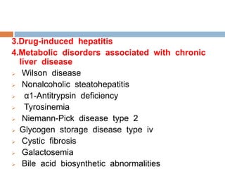 3.Drug-induced hepatitis
4.Metabolic disorders associated with chronic
liver disease
 Wilson disease
 Nonalcoholic steatohepatitis
 α1-Antitrypsin deficiency
 Tyrosinemia
 Niemann-Pick disease type 2
 Glycogen storage disease type iv
 Cystic fibrosis
 Galactosemia
 Bile acid biosynthetic abnormalities
 