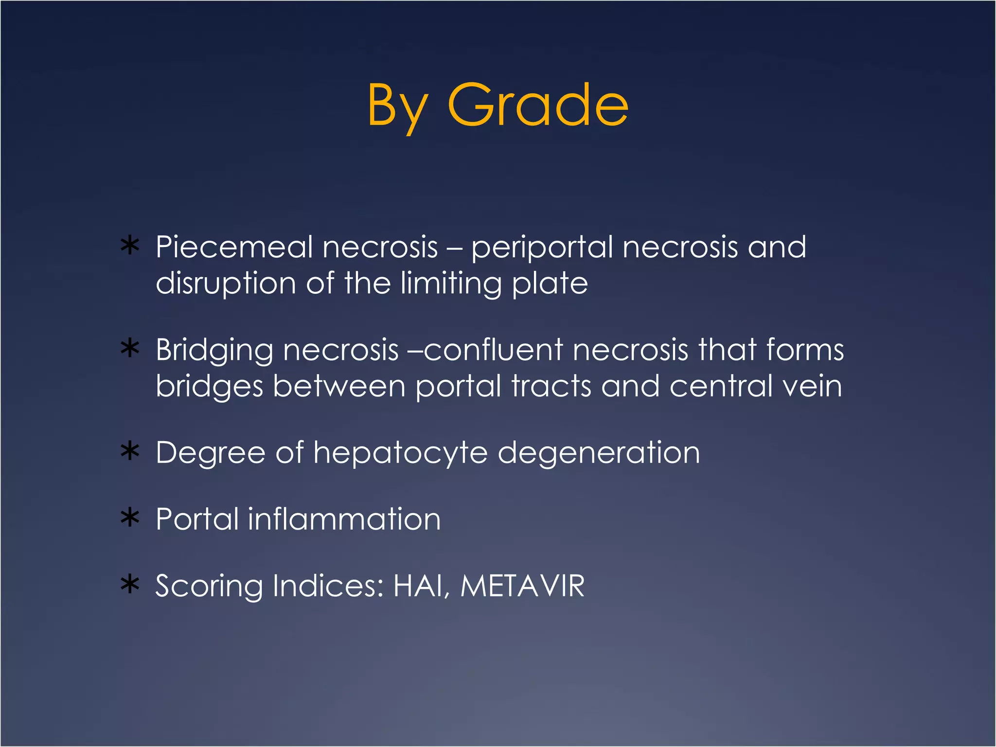 By Grade Piecemeal necrosis – periportal necrosis and disruption of the limiting plate Bridging necrosis –confluent necrosis that forms bridges between portal tracts and central vein Degree of hepatocyte degeneration Portal inflammation Scoring Indices: HAI, METAVIR 