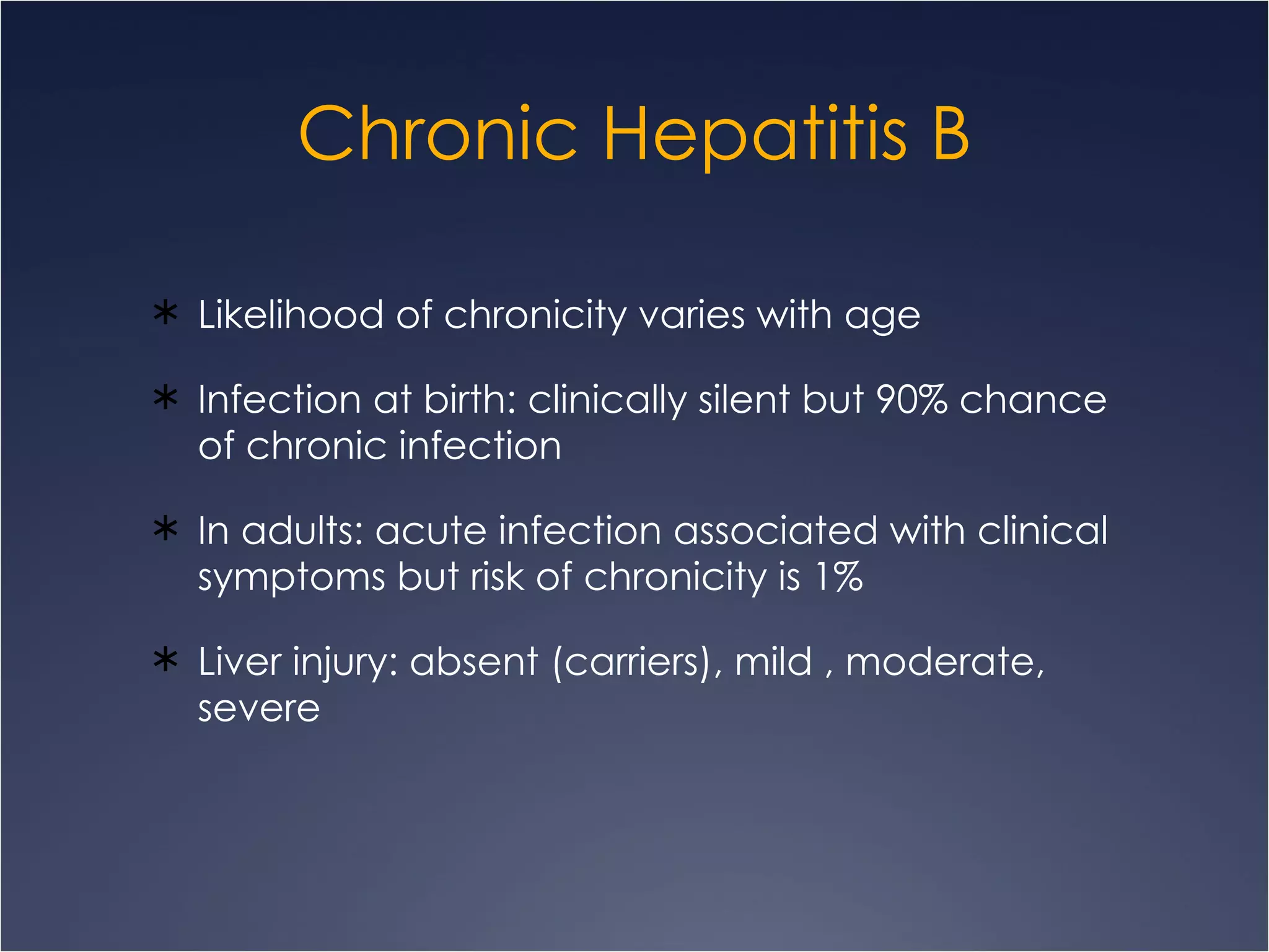 Chronic Hepatitis B Likelihood of chronicity varies with age Infection at birth: clinically silent but 90% chance of chronic infection In adults: acute infection associated with clinical symptoms but risk of chronicity is 1% Liver injury: absent (carriers), mild , moderate, severe  