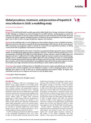 www.thelancet.com/gastrohep Published online March 26, 2018 http://dx.doi.org/10.1016/S2468-1253(18)30056-6	 1
Articles
Global prevalence, treatment, and prevention of hepatitis B
virus infection in 2016: a modelling study
The Polaris Observatory Collaborators*
Summary
Background The 69th World Health Assembly approved the Global Health Sector Strategy to eliminate viral hepatitis
by 2030. Although no virological cure exists for hepatitis B virus (HBV) infection, existing therapies to control viral
replication and prophylaxis to minimise mother-to-child transmission make elimination of HBV feasible. We aimed
to estimate the national, regional, and global prevalence of HBsAg in the general population and in the population
aged 5 years in 2016, as well as coverage of prophylaxis, diagnosis, and treatment.
Methods In this modelling study, we used a Delphi process that included a literature review in PubMed and Embase,
followed by interviews with experts, to quantify the historical epidemiology of HBV infection. We then used a dynamic
HBV transmission and progression model to estimate the country-level and regional-level prevalence of HBsAg
in 2016 and the effect of prophylaxis and treatment on disease burden.
Findings We developed models for 120 countries, 78 of which were populated with data approved by experts. Using these
models, we estimated that the global prevalence of HBsAg in 2016 was 3·9% (95% uncertainty interval [UI] 3·4–4·6),
corresponding to 291 
992 
000 (251 
513 
000–341 
114 000) infections. Of these infections, around 29 million (10%) were
diagnosed, and only 4·8 million (5%) of 94 million individuals eligible for treatment actually received antiviral therapy.
Around 1·8 (1·6–2·2) million infections were in children aged 5 years, with a prevalence of 1·4% (1·2–1·6). We estimated
that 87% of infants had received the three-dose HBV vaccination in the first year of life, 46% had received timely birth-
dose vaccination, and 13% had received hepatitis B immunoglobulin along with the full vaccination regimen. Less than
1% of mothers with a high viral load had received antiviral therapy to reduce mother-to-child transmission.
Interpretation Our estimate of HBV prevalence in 2016 differs from previous studies, potentially because we took into
account the effect of infant prophylaxis and early childhood vaccination, as well as changing prevalence over time.
Although some regions are well on their way to meeting prophylaxis and prevalence targets, all regions must
substantially scale-up access to diagnosis and treatment to meet the global targets.
Funding John C Martin Foundation.
Copyright © 2018 Elsevier Ltd. All rights reserved.
Introduction
Discovery of HBsAg in 1965 led to development of an
effective vaccine against hepatitis B virus (HBV), which
became available in 1981 and, given that untreated HBV can
lead to fibrosis, cirrhosis, and hepatocellular carcinoma,
represented the world’s first anticancer vaccine.1–3
Although
introduction of the vaccine was widespread, its cost limited
broad use in infants born in low-income and middle-income
countries. This coverage expanded widely after Gavi, the
Vaccine Alliance began to support HBV vaccination
programmes in 2001. However, after the introduction of
highly effective curative therapies for hepatitis C virus
(HCV) in 2013, HBV became somewhat overshadowed in
public health prioritisation, and its cure remains elusive.
Accurate epidemiological assessments at the national level
are necessary to accurately establish the current disease
burden and the effect of existing interventions, and to
provide insight into priority actions for the future.
In 2015, combating viral hepatitis by 2030 was included
in the Sustainable Development Goals (3.3).4
Then,
in 2016, the World Health Assembly passed the Global
Health Sector Strategy on Viral Hepatitis, which aims to
eliminate HBV and HCV by 2030.5
The targets include
90% global coverage of three-dose infant vaccination
by 2020; timely birth-dose vaccination in 50% of infants
by 2020, and in 90% by 2030; and prevalence in children
aged 5 years of 1% by 2020, and 0·1% by 2030. Reduction
of incidence among infants is important because most
HBV infections in infants become chronic, which is the
leading source of new chronic HBV infections. As well as
the prevention targets, the 2030 targets include diagnosis
of 90% of people infected with HBV and antiviral
treatment of 80% of those diagnosed and eligible for
treatment. In addition to the global targets, specific WHO
regions have set their own objectives, which are often
more aggressive than the World Health Assembly targets.
Previous reports6–11
describing the country-level and
regional prevalence of HBsAg have primarily consisted of
meta-analyses and literature reviews. The most recent
studies have reported global prevalence estimates of
248 million or 257 million individuals with HBV
infection.6,7
These reports were limited by their calculation
Lancet Gastroenterol Hepatol
2018
Published Online
March 26, 2018
http://dx.doi.org/10.1016/
S2468-1253(18)30056-6
See Online/Comment
http://dx.doi.org/10.1016/
S2468-1253(18)30093-1
*Collaborators listed at the end
of the Article
Correspondence to:
Dr Homie Razavi, Center for
Disease Analysis Foundation,
Lafayette, CO 80026, USA
hrazavi@cdafound.org
 