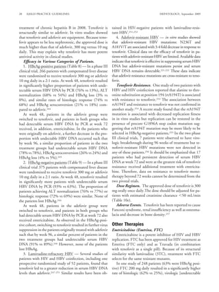 20   AASLD PRACTICE GUIDELINES                                                                    HEPATOLOGY, September 2009



treatment of chronic hepatitis B in 2008. Tenofovir is          tained in HIV-negative patients with lamivudine-resis-
structurally similar to adefovir. In vitro studies showed       tant HBV.251,252
that tenofovir and adefovir are equipotent. Because teno-          4. Adefovir-resistant HBV — in vitro studies showed
fovir appears to be less nephrotoxic, the approved dose is      that adefovir-resistant HBV mutations: N236T and
much higher than that of adefovir, 300 mg versus 10 mg          A181V/T are associated with 3-4 fold decrease in response to
daily. This may explain why tenofovir has more potent           tenofovir. Clinical data on the efﬁcacy of tenofovir in pa-
antiviral activity in clinical studies.                         tients with adefovir-resistant HBV are limited. Available data
   Efﬁcacy in Various Categories of Patients.                   indicate that tenofovir is effective in suppressing serum HBV
   1. HBeAg-positive patients (Table 8) — In a phase III        DNA but adefovir-resistant mutations persist and serum
clinical trial, 266 patients with compensated liver disease     HBV DNA remains detectable.221,222 These data indicate
were randomized to receive tenofovir 300 mg or adefovir         that adefovir resistance mutations are cross-resistant to teno-
10 mg daily in a 2:1 ratio. At week 48, tenofovir resulted      fovir.
in signiﬁcantly higher proportion of patients with unde-           Tenofovir Resistance. One study of two patients with
tectable serum HBV DNA by PCR (76% vs 13%), ALT                 HBV and HIV coinfection reported that alanine to thre-
normalization (68% vs 54%) and HBsAg loss (3% vs                onine substitution at position 194 (rtA194T) is associated
0%), and similar rates of histologic response (74% vs           with resistance to tenofovir.253 The association between
68%) and HBeAg seroconversion (21% vs 18%) com-                 rtA194T and resistance to tenofovir was not conﬁrmed in
pared to adefovir.244                                           another study.254 A recent study found that the rtA194T
   At week 48, patients in the adefovir group were              mutation is associated with decreased replication ﬁtness
switched to tenofovir, and patients in both groups who          in in vitro studies but replication can be restored in the
had detectable serum HBV DNA by PCR at week 72                  presence of precore G1896A stop codon mutation sug-
received, in addition, emtricitabine. In the patients who       gesting that rtA194T mutation may be more likely to be
were originally on adefovir, a further decrease in the pro-     selected in HBeAg-negative patients.255 In the two phase
portion with undectable HBV DNA occurred such that              III clinical trials, 7 patients were observed to have viro-
by week 96, a similar proportion of patients in the two         logic breakthrough during 96 weeks of treatment but te-
treatment groups had undetectable serum HBV DNA                 nofovir-resistant HBV mutations were not detected in
(78% vs 78%), HBeAg seroconversion (26% vs 24%) and             any of these patients.256 It should be emphasized that 17
HBsAg loss (4% vs 5%).245                                       patients who had persistent detection of serum HBV
   2. HBeAg-negative patients (Table 9) — In a phase III        DNA at week 72 and were at the greatest risk of tenofovir
clinical trial 375 patients with compensated liver disease      resistance received additional treatment with emtricita-
were randomized to receive tenofovir 300 mg or adefovir         bine. Therefore, data on resistance to tenofovir mono-
10 mg daily in a 2:1 ratio. At week 48, tenofovir resulted      therapy beyond 72 weeks cannot be determined from the
in signiﬁcantly more patients with undetectable serum           two pivotal trials.
HBV DNA by PCR (93% vs 63%). The proportion of                     Dose Regimen. The approved dose of tenofovir is 300
patients achieving ALT normalization (76% vs 77%) or            mg orally once daily.The dose should be adjusted for pa-
histologic response (72% vs 69%) were similar. None of          tients with estimated creatinine clearance 50 mL/min
the patients lost HBsAg.244                                     (Table 10e).
   At week 48, patients in the adefovir group were                 Adverse Events. Tenofovir has been reported to cause
switched to tenofovir, and patients in both groups who          Fanconi syndrome, renal insufﬁciency as well as osteoma-
had detectable serum HBV DNA by PCR at week 72 also             lacia and decrease in bone density.257
received emtricitabine. As observed in the HBeAg-posi-
tive cohort, switching to tenofovir resulted in further virus   Other Therapies
suppression in the patients originally treated with adefovir    Emtricitabine (Emtriva, FTC)
such that by week 96, a similar percent of patients in the         Emtricitabine is a potent inhibitor of HIV and HBV
two treatment groups had undetectable serum HBV                 replication. FTC has been approved for HIV treatment as
DNA (91% vs 89%).246 However, none of the patients              Emtriva (FTC only) and as Truvada (in combination
lost HBsAg.                                                     with tenofovir as a single pill). Because of its structural
   3. Lamivudine-refractory HBV — Several studies of            similarity with lamivudine (3TC), treatment with FTC
patients with HIV and HBV coinfection, including one            selects for the same resistant mutants.
prospective randomized study of 52 patients, found that            In one study of 248 patients (63% were HBeAg posi-
tenofovir led to a greater reduction in serum HBV DNA           tive) FTC 200 mg daily resulted in a signiﬁcantly higher
levels than adefovir.247-251 Similar results have been ob-      rate of histologic (62% vs 25%), virologic [undetectable
 