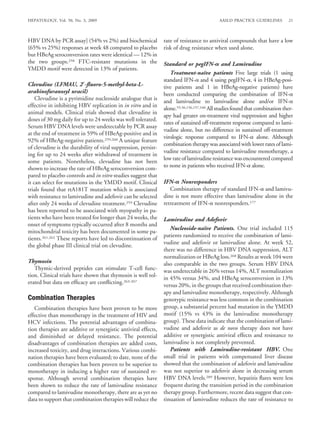 HEPATOLOGY, Vol. 50, No. 3, 2009                                                           AASLD PRACTICE GUIDELINES         21



HBV DNA by PCR assay] (54% vs 2%) and biochemical               rate of resistance to antiviral compounds that have a low
(65% vs 25%) responses at week 48 compared to placebo           risk of drug resistance when used alone.
but HBeAg seroconversion rates were identical — 12% in
the two groups.258 FTC-resistant mutations in the               Standard or pegIFN- and Lamivudine
YMDD motif were detected in 13% of patients.
                                                                   Treatment-naıve patients Five large trials (1 using
                                                                                      ¨
                                                                standard IFN- and 4 using pegIFN- , 4 in HBeAg-posi-
Clevudine (LFMAU, 2 -ﬂuoro-5-methyl-beta-L-                     tive patients and 1 in HBeAg-negative patients) have
arabinofuranosyl uracil)                                        been conducted comparing the combination of IFN-
    Clevudine is a pyrimidine nucleoside analogue that is       and lamivudine to lamivudine alone and/or IFN-
effective in inhibiting HBV replication in in vitro and in
                                                                alone.55,56,156,157,160 All studies found that combination ther-
animal models. Clinical trials showed that clevudine in
                                                                apy had greater on-treatment viral suppression and higher
doses of 30 mg daily for up to 24 weeks was well tolerated.
                                                                rates of sustained off-treatment response compared to lami-
Serum HBV DNA levels were undetectable by PCR assay
                                                                vudine alone, but no difference in sustained off-treatment
at the end of treatment in 59% of HBeAg-positive and in
                                                                virologic response compared to IFN- alone. Although
92% of HBeAg-negative patients.259,260 A unique feature
                                                                combination therapy was associated with lower rates of lami-
of clevudine is the durability of viral suppression, persist-
                                                                vudine resistance compared to lamivudine monotherapy, a
ing for up to 24 weeks after withdrawal of treatment in
                                                                low rate of lamivudine resistance was encountered compared
some patients. Nonetheless, clevudine has not been
shown to increase the rate of HBeAg seroconversion com-         to none in patients who received IFN- alone.
pared to placebo controls and in vitro studies suggest that
it can select for mutations in the YMDD motif. Clinical         IFN- Nonresponders
trials found that rtA181T mutation which is associated             Combination therapy of standard IFN- and lamivu-
with resistance to lamivudine and adefovir can be selected      dine is not more effective than lamivudine alone in the
after only 24 weeks of clevudine treatment.259 Clevudine        retreatment of IFN- nonresponders.177
has been reported to be associated with myopathy in pa-
tients who have been treated for longer than 24 weeks, the      Lamivudine and Adefovir
onset of symptoms typically occurred after 8 months and
                                                                   Nucleoside-naıve Patients. One trial included 115
                                                                                  ¨
mitochondrial toxicity has been documented in some pa-
                                                                patients randomized to receive the combination of lami-
tients.261,262 These reports have led to discontinuation of
                                                                vudine and adefovir or lamivudine alone. At week 52,
the global phase III clinical trial on clevudine.
                                                                there was no difference in HBV DNA suppression, ALT
                                                                normalization or HBeAg loss.268 Results at week 104 were
Thymosin                                                        also comparable in the two groups. Serum HBV DNA
   Thymic-derived peptides can stimulate T-cell func-           was undetectable in 26% versus 14%, ALT normalization
tion. Clinical trials have shown that thymosin is well tol-     in 45% versus 34%, and HBeAg seroconversion in 13%
erated but data on efﬁcacy are conﬂicting.263-267
                                                                versus 20%, in the groups that received combination ther-
                                                                apy and lamivudine monotherapy, respectively. Although
Combination Therapies                                           genotypic resistance was less common in the combination
   Combination therapies have been proven to be more            group, a substantial percent had mutation in the YMDD
effective than monotherapy in the treatment of HIV and          motif (15% vs 43% in the lamivudine monotherapy
HCV infections. The potential advantages of combina-            group). These data indicate that the combination of lami-
tion therapies are additive or synergistic antiviral effects,   vudine and adefovir as de novo therapy does not have
and diminished or delayed resistance. The potential             additive or synergistic antiviral effects and resistance to
disadvantages of combination therapies are added costs,         lamivudine is not completely prevented.
increased toxicity, and drug interactions. Various combi-          Patients with Lamivudine-resistant HBV. One
nation therapies have been evaluated; to date, none of the      small trial in patients with compensated liver disease
combination therapies has been proven to be superior to         showed that the combination of adefovir and lamivudine
monotherapy in inducing a higher rate of sustained re-          was not superior to adefovir alone in decreasing serum
sponse. Although several combination therapies have             HBV DNA levels.209 However, hepatitis ﬂares were less
been shown to reduce the rate of lamivudine resistance          frequent during the transition period in the combination
compared to lamivudine monotherapy, there are as yet no         therapy group. Furthermore, recent data suggest that con-
data to support that combination therapies will reduce the      tinuation of lamivudine reduces the rate of resistance to
 