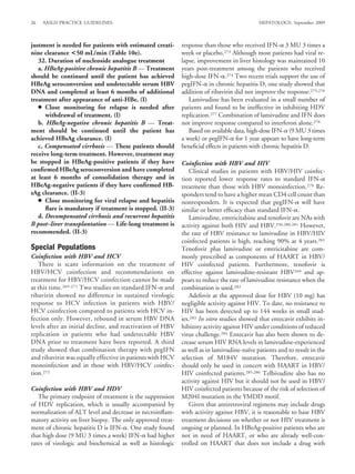 26   AASLD PRACTICE GUIDELINES                                                              HEPATOLOGY, September 2009



justment is needed for patients with estimated creati-      response than those who received IFN- 3 MU 3 times a
nine clearance <50 mL/min (Table 10e).                      week or placebo.273 Although most patients had viral re-
   32. Duration of nucleoside analogue treatment            lapse, improvement in liver histology was maintained 10
   a. HBeAg-positive chronic hepatitis B — Treatment        years post-treatment among the patients who received
should be continued until the patient has achieved          high-dose IFN- .274 Two recent trials support the use of
HBeAg seroconversion and undetectable serum HBV             pegIFN- in chronic hepatitis D, one study showed that
DNA and completed at least 6 months of additional           addition of ribavirin did not improve the response.275,276
treatment after appearance of anti-HBe. (I)                    Lamivudine has been evaluated in a small number of
   ● Close monitoring for relapse is needed after           patients and found to be ineffective in inhibiting HDV
      withdrawal of treatment. (I)                          replication.277 Combination of lamivudine and IFN does
   b. HBeAg-negative chronic hepatitis B — Treat-           not improve response compared to interferon alone.278
ment should be continued until the patient has                 Based on available data, high-dose IFN- (9 MU 3 times
achieved HBsAg clearance. (I)                               a week) or pegIFN- for 1 year appears to have long-term
   c. Compensated cirrhosis — These patients should         beneﬁcial effects in patients with chronic hepatitis D.
receive long-term treatment. However, treatment may
be stopped in HBeAg-positive patients if they have          Coinfection with HBV and HIV
conﬁrmed HBeAg seroconversion and have completed               Clinical studies in patients with HBV/HIV coinfec-
at least 6 months of consolidation therapy and in           tion reported lower response rates to standard IFN-
HBeAg-negative patients if they have conﬁrmed HB-           treatment than those with HBV monoinfection.279 Re-
sAg clearance. (II-3)                                       sponders tend to have a higher mean CD4 cell count than
   ● Close monitoring for viral relapse and hepatitis       nonresponders. It is expected that pegIFN- will have
      ﬂare is mandatory if treatment is stopped. (II-3)     similar or better efﬁcacy than standard IFN- .
   d. Decompensated cirrhosis and recurrent hepatitis          Lamivudine, emtricitabine and tenofovir are NAs with
B post–liver transplantation — Life-long treatment is       activity against both HIV and HBV.250,280,281 However,
recommended. (II-3)                                         the rate of HBV resistance to lamivudine in HBV/HIV
                                                            coinfected patients is high, reaching 90% at 4 years.281
Special Populations                                         Tenofovir plus lamivudine or emtricitabine are com-
Coinfection with HBV and HCV                                monly prescribed as components of HAART in HBV/
   There is scant information on the treatment of           HIV coinfected patients. Furthermore, tenofovir is
HBV/HCV coinfection and recommendations on                  effective against lamivudine-resistant HBV249 and ap-
treatment for HBV/HCV coinfection cannot be made            pears to reduce the rate of lamivudine resistance when the
at this time.269-271 Two studies on standard IFN- and       combination is used.282
ribavirin showed no difference in sustained virologic          Adefovir at the approved dose for HBV (10 mg) has
response to HCV infection in patients with HBV/             negligible activity against HIV. To date, no resistance to
HCV coinfection compared to patients with HCV in-           HIV has been detected up to 144 weeks in small stud-
fection only. However, rebound in serum HBV DNA             ies.283 In vitro studies showed that entecavir exhibits in-
levels after an initial decline, and reactivation of HBV    hibitory activity against HIV under conditions of reduced
replication in patients who had undetectable HBV            virus challenge.284 Entecavir has also been shown to de-
DNA prior to treatment have been reported. A third          crease serum HIV RNA levels in lamivudine-experienced
study showed that combination therapy with pegIFN           as well as in lamivudine-naıve patients and to result in the
                                                                                         ¨
and ribavirin was equally effective in patients with HCV    selection of M184V mutation. Therefore, entecavir
monoinfection and in those with HBV/HCV coinfec-            should only be used in concert with HAART in HBV/
tion.272                                                    HIV coinfected patients.285,286 Telbivudine also has no
                                                            activity against HIV but it should not be used in HBV/
Coinfection with HBV and HDV                                HIV coinfected patients because of the risk of selection of
   The primary endpoint of treatment is the suppression     M204I mutation in the YMDD motif.
of HDV replication, which is usually accompanied by            Given that antiretroviral regimens may include drugs
normalization of ALT level and decrease in necroinﬂam-      with activity against HBV, it is reasonable to base HBV
matory activity on liver biopsy. The only approved treat-   treatment decisions on whether or not HIV treatment is
ment of chronic hepatitis D is IFN- . One study found       ongoing or planned. In HBeAg-positive patients who are
that high dose (9 MU 3 times a week) IFN- had higher        not in need of HAART, or who are already well-con-
rates of virologic and biochemical as well as histologic    trolled on HAART that does not include a drug with
 