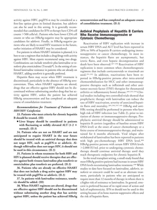 HEPATOLOGY, Vol. 50, No. 3, 2009                                                          AASLD PRACTICE GUIDELINES       27



activity against HBV, pegIFN- may be considered as a             seroconversion and has completed an adequate course
ﬁrst-line option given its limited duration, but adefovir        of consolidation treatment. (II-3)
can also be used in this setting. It is generally recom-
mended that candidates for IFN- therapy have CD4 cell            Antiviral Prophylaxis of Hepatitis B Carriers
counts 500 cells/uL. Patients who have lower CD4 cell            Who Receive Immunosuppressive or
counts or who are HBeAg-negative may be appropriate              Cytotoxic Chemotherapy
candidates for adefovir. Finally, in HBeAg-negative pa-
                                                                    Reactivation of HBV replication with increase in
tients who are likely to need HIV treatment in the future,
                                                                 serum HBV DNA and ALT level has been reported in
earlier initiation of HAART may be considered.
                                                                 20% to 50% of hepatitis B carriers undergoing immu-
   For patients in whom HAART initiation is planned, it is
                                                                 nosuppressive or cancer chemotherapy. In most in-
best to use a regimen that includes a drug/drugs with activity
                                                                 stances, the hepatitis ﬂares are asymptomatic, but
against HBV. Most experts recommend using two drugs.
                                                                 icteric ﬂares, and even hepatic decompensation and
Combinations can include tenofovir plus lamivudine or te-
                                                                 death have been observed.287-290 Reactivation of HBV
nofovir plus emtricitabine (Truvada ). In the setting of con-    replication is more common when chemotherapeutic
ﬁrmed lamivudine resistance in patients who are already on       regimens that include corticosteroids or rituximab are
HAART, adding tenofovir is generally preferred.                  used.291,292 In addition, reactivations have been re-
   Hepatitis ﬂares may occur when HBV treatment is               ported in HBsAg-positive persons after intra-arterial
discontinued, particularly in the absence of HBeAg sero-         chemoembolization for HCC and other immunosup-
conversion. Thus, when HAART regimens are altered,               pressive therapies such as inﬂiximab and other anti-
drugs that are effective against HBV should not be dis-          tumor necrosis factor (TNF) therapies for rheumatoid
continued without substituting another drug that has ac-         arthritis or inﬂammatory bowel disease.289,293,294 Clin-
tivity against HBV, unless the patient has achieved              ical studies including two controlled trials showed that
HBeAg seroconversion and has completed an adequate               prophylactic therapy with lamivudine can reduce the
course of consolidation treatment.                               rate of HBV reactivation, severity of associated hepati-
   Recommendations for Treatment of Patients with                tis ﬂares and mortality.289,290,295-299 HBsAg and anti-
HBV/HIV Coinfection                                              HBc testing should be performed in persons who have
   33. Patients who meet criteria for chronic hepatitis          high risk of HBV infection (see Table 2), prior to ini-
B should be treated. (III)                                       tiation of chemo- or immunosuppressive therapy. Pro-
                                                                 phylactic antiviral therapy should be administered to
   ● Liver biopsy should be considered in patients
                                                                 hepatitis B carriers (regardless of baseline serum HBV
     with ﬂuctuating or mildly elevated ALT (1-2
                                                                 DNA level) at the onset of cancer chemotherapy or a
     normal). (II-3)
                                                                 ﬁnite course of immunosuppressive therapy, and main-
   34. Patients who are not on HAART and are not
                                                                 tained for 6 months afterwards. Viral relapse after
anticipated to require HAART in the near future
                                                                 withdrawal of lamivudine has been reported in patients
should be treated with an antiviral therapy that does
                                                                 with high pre-chemotherapy HBV DNA level,300
not target HIV, such as pegIFN- or adefovir. Al-                 HBsAg-positive persons with serum HBV DNA levels
though telbivudine does not target HIV, it should not               2,000 IU/mL prior to undergoing cytotoxic chemo-
be used in this circumstance. (II-3)                             therapy should continue antiviral therapy until they
   35. Patients in whom treatment for both HBV and               reach therapeutic endpoints for chronic hepatitis B.
HIV is planned should receive therapies that are effec-             In the renal transplant setting, a small study found that
tive against both viruses: lamivudine plus tenofovir or          most HBsAg positive patients had increase in serum HBV
emtricitabine plus tenofovir are preferred. (II-3)               DNA levels necessitating lamivudine treatment.298 While
   36. Patients who are already on effective HAART               studies to date have focused on lamivudine, adefovir, te-
that does not include a drug active against HBV may              nofovir or entecavir could be used as an alternate treat-
be treated with pegIFN or adefovir. (II-3)                       ment, particularly in patients who are anticipated to
   37. In patients with lamivudine resistance, tenofo-           require more than 12 months of therapy in whom there is
vir should be added. (III)                                       a higher risk of resistance to lamivudine. In general, ente-
   38. When HAART regimens are altered, drugs that               cavir is preferred because of its rapid onset of action and
are effective against HBV should not be discontinued             lack of nephrotoxicity. IFN- should not be used in this
without substituting another drug that has activity              setting because of its bone marrow suppressive effects and
against HBV, unless the patient has achieved HBeAg               the risk of hepatitis ﬂares.
 