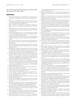 HEPATOLOGY, Vol. 50, No. 3, 2009                                                                                       AASLD PRACTICE GUIDELINES                   29



Reau, MD, Adnan Said, MD, Margaret C. Shuhart, MD,                                         tions with hepatitis B immune globulin and hepatitis B vaccine. Lan-
                                                                                           cet 1983;2(8359):1099-102.
MS, and Kerry N. Whitt, MD.
                                                                                     21.   Beasley RP, Hwang LY, Lin CC, et al. Incidence of hepatitis B virus
                                                                                           infections in preschool children in Taiwan. J Infect Dis 1982;146(2):
References                                                                                 198-204.
                                                                                     22.   Coursaget P, Yvonnet B, Chotard J, et al. Age- and sex-related study of
  1. Eddy DM. A Manual for Assessing Health Practices and Designing Prac-                  hepatitis B virus chronic carrier state in infants from an endemic area
     tice Guidelines. Philadelphia: American College of Physicians 1996:1-                 (Senegal). J Med Virol 1987;22(1):1-5.
     126.                                                                            23.   McMahon BJ, Alward WL, Hall DB, et al. Acute hepatitis B virus infec-
  2. American Gastroenterological Association policy statement on the use of               tion: relation of age to the clinical expression of disease and subsequent
     medical practice guidelines by managed care organizations and insurance               development of the carrier state. J Infect Dis 1985;151(4):599-603.
     carriers. Gastroenterology 1995;108:925-926.                                    24.   Tassopoulos NC, Papaevangelou GJ, Sjogren MH, Roumeliotou-Karay-
  3. Lok AS, Heathcote EJ, Hoofnagle JH. Management of hepatitis B:                        annis A, Gerin JL, Purcell RH. Natural history of acute hepatitis B surface
     2000 —summary of a workshop. Gastroenterology 2001;120(7):1828-                       antigen-positive hepatitis in Greek adults. Gastroenterology 1987;92(6):
     1853.                                                                                 1844-1850.
  4. 4. Hoofnagle JH, Doo E, Liang TJ, Fleischer R, Lok AS. Management of            25.   Horvath J, Raffanti SP. Clinical aspects of the interactions between hu-
     hepatitis B: summary of a clinical research workshop. HEPATOLOGY 2007;                man immunodeﬁciency virus and the hepatotropic viruses. Clin Infect
     45(4):1056-1075.                                                                      Dis 1994;18(3):339-347.
  5. Sorrell MF, Belongia EA, Costa J, et al. National Institutes of Health          26.   Bodsworth N, Donovan B, Nightingale BN. The effect of concurrent
     Consensus Development Conference Statement: management of hepati-                     human immunodeﬁciency virus infection on chronic hepatitis B: a study
     tis B. Ann Intern Med 2009;150(2):104-110.                                            of 150 homosexual men. J Infect Dis 1989;160(4):577-582.
  6. European Association for the Study of the Liver. EASL Clinical Practice         27.   Gandhi RT, Wurcel A, Lee H, et al. Isolated antibody to hepatitis B core
     Guidelines: Management of Chronic Hepatitis B. J Hepatol 2009;50(2):                  antigen in human immunodeﬁciency virus type-1-infected individuals.
     227-242.                                                                              Clin Infect Dis 2003;36(12):1602-1605.
  7. Liaw YF, Leung N, Kao JH, et al. Asian-Paciﬁc Consensus Statement on            28.   Lok AS, Lai CL, Wu PC. Prevalence of isolated antibody to hepatitis B
     the Management of Chronic Hepatitis B: a 2008 Update. Hepatol Int                     core antigen in an area endemic for hepatitis B virus infection: implica-
     2008;2:263-283.                                                                       tions in hepatitis B vaccination programs. HEPATOLOGY 1988;8(4):766-
  8. Lavanchy D. Hepatitis B virus epidemiology, disease burden, treatment,                770.
     and current and emerging prevention and control measures. J Viral Hepat         29.   McMahon BJ, Parkinson AJ. Clinical signiﬁcance and management
     2004;11(2):97-107.                                                                    when antibody to hepatitis B core antigen is the sole marker for HBV
  9. McQuillan GM, Coleman PJ, Kruszon-Moran D, Moyer LA, Lambert                          infection. Viral Hep Rev 2000;6:229-236.
     SB, Margolis HS. Prevalence of hepatitis B virus infection in the United        30.   Villa ERL, Barchi T, Ferretti I, Grisendi A, De Palma M, Bellentani S, et
     States: the National Health and Nutrition Examination Surveys, 1976                   al. Susceptiblility of chronic symptomless HBsAg carriers to ethanol-
     through 1994. [see comments]. Am J Pub Health 1999;89(1):14-18.                       induced hepatic damage. Lancet 1982(2):1243-1245.
 10. Mast EE, Margolis HS, Fiore AE, et al. A comprehensive immunization             31.   Chevillotte G, Durbec JP, Gerolami A, Berthezene P, Bidart JM, Ca-
     strategy to eliminate transmission of hepatitis B virus infection in the              matte R. Interaction between hepatitis B virus and alcohol consumption
     United States: recommendations of the Advisory Committee on Immu-                     in liver cirrhosis: An epidemiologic study. Gastroenterology 1983(85):
     nization Practices (ACIP) part 1: immunization of infants, children, and              141-145.
     adolescents. MMWR Recomm Rep 2005;54(RR-16):1-31.                               32.   Wong VC, Ip HM, Reesink HW, et al. Prevention of the HBsAg carrier
 11. Mast EE, Weinbaum CM, Fiore AE, et al. A comprehensive immuniza-                      state in newborn infants of mothers who are chronic carriers of HBsAg
     tion strategy to eliminate transmission of hepatitis B virus infection in the         and HBeAg by administration of hepatitis-B vaccine and hepatitis-B im-
     United States: recommendations of the Advisory Committee on Immu-                     munoglobulin. Double-blind randomised placebo-controlled study. Lan-
     nization Practices (ACIP) Part II: immunization of adults. MMWR                       cet 1984;1(8383):921-926.
     Recomm Rep 2006;55(RR-16):1-33.                                                 33.   Wiseman E, Fraser MA, Holden S, et al. Perinatal transmission of hepa-
 12. Beasley RP. Hepatitis B virus. The major etiology of hepatocellular car-              titis B virus: an Australian experience. MJA 2009;190(9):489-492.
     cinoma. Cancer 1988;61(10):1942-1956.                                           34.   Harpaz R, Von Seidlein L, Averhoff FM, et al. Transmission of hepatitis
 13. Bosch FX, Ribes J, Cleries R, Diaz M. Epidemiology of hepatocellular                  B virus to multiple patients from a surgeon without evidence of inade-
     carcinoma. Clin Liver Dis 2005;9(2):191-211, v.                                       quate infection control. [see comments]. New Eng J Med 1996;334(9):
 14. Terrault N, Roche B, Samuel D. Management of the hepatitis B virus in                 549-554.
     the liver transplantation setting: a European and an American perspec-          35.   Gerberding JL. The infected health care provider. [letter; comment]. [see
     tive. Liver Transpl 2005;11(7):716-732.                                               comments]. New Engl J Med. 1996;334(9):594-595.
 15. McMahon BJ. Epidemiology and natural history of hepatitis B. Semin              36.   CDC. Recommendations for preventing transmission of human immu-
     Liver Dis 2005;25(Suppl 1):3-8.                                                       nodeﬁciency virus and hepatitis B virus to patients during exposure-prone
 16. Mast EE, Alter MJ, Margolis HS. Strategies to prevent and control hep-                invasive procedures. MMWR Morb Mort Wkly Rep 1991;40:1-7.
     atitis B and C virus infections: a global perspective. Vaccine. 1999;17(13-     37.   Gunson RN, Shouval D, Roggendorf M, et al. Hepatitis B virus (HBV)
     14):1730-3.                                                                           and hepatitis C virus (HCV) infections in health care workers (HCWs):
 17. Weinbaum CM, Williams I, Mast EE, et al. Recommendations for iden-                    guidelines for prevention of transmission of HBV and HCV from HCW
     tiﬁcation and public health management of persons with chronic hepati-                to patients. J Clin Virol 2003;27(3):213-230.
     tis B virus infection. MMWR Recomm Rep 2008;57(RR-8):1-20.                      38.   Buster EH, van der Eijk AA, Schalm SW. Doctor to patient transmission
 18. Bond WW, Favero MS, Petersen NJ, Gravelle CR, Ebert JW, Maynard                       of hepatitis B virus: implications of HBV DNA levels and potential new
     JE. Survival of hepatitis B virus after drying and storage for one week               solutions. Antiviral Res 2003;60(2):79-85.
     [letter]. Lancet 1981(1):550-551.                                               39.   Wachs ME, Amend WJ, Ascher NL, et al. The risk of transmission of
 19. Petersen NJ, Barrett DH, Bond WW, et al. Hepatitis B surface antigen in               hepatitis B from HBsAg( ), HBcAb( ), HBIgM( ) organ donors.
     saliva, impetiginous lesions, and the environment in two remote Alaskan               Transplantation 1995;59(2):230-234.
     villages. Applied Environmental Microbiol 1976;32(4):572-574.                   40.   Dickson RC, Everhart JE, Lake JR, et al. Transmission of hepatitis B by
 20. Beasley RP, Hwang LY, Lee GC, et al. Prevention of perinatally                        transplantation of livers from donors positive for antibody to hepatitis B
     transmitted hepatitis B virus infections with hepatitis B virus infec-                core antigen. The National Institute of Diabetes and Digestive and Kid-
 