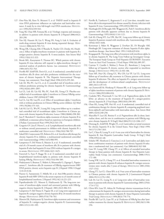 32    AASLD PRACTICE GUIDELINES                                                                                              HEPATOLOGY, September 2009



127. Ono-Nita SK, Kato N, Shiratori Y, et al. YMDD motif in hepatitis B            147. Perrillo R, Tamburro C, Regenstein F, et al. Low-dose, titratable inter-
     virus DNA polymerase inﬂuences on replication and lamivudine resis-                feron alfa in decompensated liver disease caused by chronic infection with
     tance: A study by in vitro full-length viral DNA transfection. HEPATOL-            hepatitis B virus. Gastroenterology 1995;109(3):908-916.
     OGY 1999;29(3):939-945.                                                       148. Hoofnagle JH, Di Bisceglie AM, Waggoner JG, Park Y. Interferon alfa for
128. Fung SK, Chae HB, Fontana RJ, et al. Virologic response and resistance             patients with clinically apparent cirrhosis due to chronic hepatitis B.
     to adefovir in patients with chronic hepatitis B. J Hepatol 2006;44(2):            Gastroenterology 1993;104(4):1116-1121.
     283-290.                                                                      149. Lok AS, Chung HT, Liu VW, Ma OC. Long-term follow-up of chronic
129. Yim HJ, Hussain M, Liu Y, Wong SN, Fung S, Lok A. Evolution of                     hepatitis B patients treated with interferon alfa. Gastroenterology 1993;
     multi-drug resistant hepatitis B virus during sequential therapy. HEPA-            105(6):1833-1838.
     TOLOGY 2006;44(3):703-712.                                                    150. Korenman J, Baker B, Waggoner J, Everhart JE, Di Bisceglie AM,
130. Wong DK, Cheung AM, O’Rourke K, Naylor CD, Detsky AS, Heath-                       Hoofnagle JH. Long-term remission of chronic hepatitis B after alpha-
     cote J. Effect of alpha-interferon treatment in patients with hepatitis B e        interferon therapy. Ann Intern Med. 1991;114(8):629-634.
     antigen-positive chronic hepatitis B. A meta-analysis. Ann Intern Med         151. Krogsgaard K. The long-term effect of treatment with interferon-alpha 2a
     1993;119(4):312-323.                                                               in chronic hepatitis B. The Long-Term Follow-up Investigator Group.
131. Brook MG, Karayiannis P, Thomas HC. Which patients with chronic                    The European Study Group on Viral Hepatitis (EUROHEP). Executive
     hepatitis B virus infection will respond to alpha-interferon therapy? A            Team on Anti-Viral Treatment. J Viral Hepat 1998;5(6):389-397.
     statistical analysis of predictive factors. [see comments]. HEPATOLOGY        152. Carreno V, Castillo I, Molina J, Porres JC, Bartolome J. Long-term
     1989;10(5):761-763.                                                                follow-up of hepatitis B chronic carriers who responded to interferon
132. Perrillo RP, Schiff ER, Davis GL, et al. A randomized, controlled trial of         therapy. J HEPATOLOGY 1992;15(1-2):102-106.
     interferon alfa-2b alone and after prednisone withdrawal for the treat-       153. Yuen MF, Hui CK, Cheng CC, Wu CH, Lai YP, Lai CL. Long-term
     ment of chronic hepatitis B. The Hepatitis Interventional Therapy                  follow-up of interferon alfa treatment in Chinese patients with chronic
     Group. [see comments]. New Engl J Med 1990;323(5):295-301.                         hepatitis B infection: The effect on hepatitis B e antigen seroconversion
133. Lok AS, Wu PC, Lai CL, et al. A controlled trial of interferon with or             and the development of cirrhosis-related complications. HEPATOLOGY
     without prednisone priming for chronic hepatitis B. Gastroenterology               2001;34(1):139-145.
     1992;102(6):2091-2097.                                                        154. van Zonneveld M, Honkoop P, Hansen BE, et al. Long-term follow-up
134. Lai CL, Lok AS, Lin HJ, Wu PC, Yeoh EK, Yeung CY. Placebo-con-                     of alpha-interferon treatment of patients with chronic hepatitis B. HEPA-
                                                                                        TOLOGY 2004;39(3):804-810.
     trolled trial of recombinant alpha 2-interferon in Chinese HBsAg-carrier
                                                                                   155. Cooksley WG, Piratvisuth T, Lee SD, et al. Peginterferon alpha-2a (40
     children. Lancet 1987;2(8564):877-880.
                                                                                        kDa): an advance in the treatment of hepatitis B e antigen-positive
135. Lai CL, Lin HJ, Lau JN, et al. Effect of recombinant alpha 2 interferon
                                                                                        chronic hepatitis B. J Viral Hepat 2003;10(4):298-305.
     with or without prednisone in Chinese HBsAg carrier children. Q J Med
                                                                                   156. Chan HL, Leung NW, Hui AY, et al. A randomized, controlled trial of
     1991;78(286):155-163.
                                                                                        combination therapy for chronic hepatitis B: comparing pegylated inter-
136. Lok AS, Lai CL, Wu PC, Leung EK. Long-term follow-up in a random-
                                                                                        feron-alpha2b and lamivudine with lamivudine alone. Ann Intern Med
     ised controlled trial of recombinant alpha 2-interferon in Chinese pa-
                                                                                        2005;142(4):240-250.
     tients with chronic hepatitis B infection. Lancet 1988;2(8606):298-302.
                                                                                   157. Marcellin P, Lau GK, Bonino F, et al. Peginterferon alfa-2a alone, lami-
137. Jara P, Bortolotti F. Interferon-alpha treatment of chronic hepatitis B in
                                                                                        vudine alone, and the two in combination in patients with HBeAg-neg-
     childhood: a consensus advice based on experience in European children.
                                                                                        ative chronic hepatitis B. N Engl J Med 2004;351(12):1206-1217.
     J Pediatc Gastroenterol Nutr 1999;29(2):163-170.
                                                                                   158. Dienstag JL, Schiff ER, Wright TL, et al. Lamivudine as initial treatment
138. Gregorio GV, Jara P, Hierro L, et al. Lymphoblastoid interferon alfa with
                                                                                        for chronic hepatitis B in the United States. New Engl J Med 1999;
     or without steroid pretreatment in children with chronic hepatitis B: a
                                                                                        341(17):1256-1263.
     multicenter controlled trial. HEPATOLOGY 1996;23(4):700-707.
                                                                                   159. Lai C, Chien R, Leung N, et al. A one-year trial of lamivudine for chronic
139. Sokal EM, Conjeevaram HS, Roberts EA, et al. Interferon alfa therapy for           hepatitis B. Asia Hepatitis Lamivudine Study Group. N Engl J Med
     chronic hepatitis B in children: a multinational randomized controlled             1998;339(2):61-68.
     trial. Gastroenterology 1998;114(5):988-995.                                  160. Schalm SW, Heathcote J, Cianciara J, et al. Lamivudine and alpha inter-
140. Lampertico P, Del Ninno E, Manzin A, et al. A randomized, controlled               feron combination treatment of patients with chronic hepatitis B infec-
     trial of a 24-month course of interferon alfa 2b in patients with chronic          tion: a randomised trial. [see comments]. Gut 2000;46(4):562-568.
     hepatitis B who had hepatitis B virus DNA without hepatitis B e antigen       161. Liaw YF, Leung NW, Chang TT, et al. Effects of extended lamivudine
     in serum. HEPATOLOGY 1997;26(6):1621-1625.                                         therapy in Asian patients with chronic hepatitis B. Asia Hepatitis Lami-
141. Fattovich G, Farci P, Rugge M, et al. A randomized controlled trial of             vudine Study Group. [see comments]. Gastroenterology 2000;119(1):
     lymphoblastoid interferon-alpha in patients with chronic hepatitis B               172-180.
     lacking HBeAg. HEPATOLOGY 1992;15(4):584-589.                                 162. Leung NW, Lai CL, Chang TT, et al. Extended lamivudine treatment in
142. Hadziyannis S, Bramou T, Makris A, Moussoulis G, Zignego L, Papaio-                patients with chronic hepatitis B enhances hepatitis B e antigen serocon-
     annou C. Interferon alfa-2b treatment of HBeAg negative/serum HBV                  version rates: results after 3 years of therapy. HEPATOLOGY 2001;33(6):
     DNA positive chronic active hepatitis type B. J Hepatol 1990;11(Suppl              1527-1532.
     1):S133-S136.                                                                 163. Chang TT, Lai CL, Chien RN, et al. Four years of lamivudine treatment
143. Pastore G, Santantonio T, Milella M, et al. Anti-HBe-positive chronic              in Chinese patients with chronic hepatitis B. J Gastroenterol Hepatol
     hepatitis B with HBV-DNA in the serum response to a 6-month course of              2004;19(11):1276-1282.
     lymphoblastoid interferon. J Hepatol 1992;14(2-3):221-225.                    164. Lok AS, Lai CL, Leung N, et al. Long-term safety of lamivudine treat-
144. Papatheodoridis GV, Manesis E, Hadziyannis SJ. The long-term out-                  ment in patients with chronic hepatitis B. Gastroenterology 2003;125(6):
     come of interferon-alpha treated and untreated patients with HBeAg-                1714-1722.
     negative chronic hepatitis B. J Hepatol. 2001;34(2):306-313.                  165. Chien RN, Liaw YF, Atkins M. Pretherapy alanine transaminase level as
145. Lampertico P, Del Ninno E, Vigano M, et al. Long-term suppression of               a determinant for hepatitis B e antigen seroconversion during lamivudine
     hepatitis B e antigen-negative chronic hepatitis B by 24-month interferon          therapy in patients with chronic hepatitis B. Asian Hepatitis Lamivudine
     therapy. HEPATOLOGY 2003;37(4):756-763.                                            Trial Group. HEPATOLOGY 1999;30(3):770-774.
146. Manesis EK, Hadziyannis SJ. Interferon alpha treatment and retreatment        166. Perrillo RP, Lai CL, Liaw YF, et al. Predictors of HBeAg loss after lami-
     of hepatitis B e antigen-negative chronic hepatitis B. Gastroenterology            vudine treatment for chronic hepatitis B. HEPATOLOGY 2002;36(1):186-
     2001;121(1):101-109.                                                               194.
 