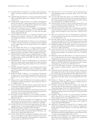HEPATOLOGY, Vol. 50, No. 3, 2009                                                                                    AASLD PRACTICE GUIDELINES                  33



167. Jonas MM, Kelley DA, Mizerski J, et al. Clinical trial of lamivudine in      187. Chien RN, Yeh CT, Tsai SL, Chu CM, Liaw YF. Determinants for
     children with chronic hepatitis B. N Engl J Med 2002;346(22):1706-                sustained HBeAg response to lamivudine therapy. HEPATOLOGY 2003;
     1713.                                                                             38(5):1267-1273.
168. Sokal EM, Kelly DA, Mizerski J, et al. Long-term lamivudine therapy for      188. van Nunen AB, Hansen BE, Suh DJ, et al. Durability of HBeAg sero-
     children with HBeAg-positive chronic hepatitis B. HEPATOLOGY 2006;                conversion following antiviral therapy for chronic hepatitis B: relation to
     43(2):225-232.                                                                    type of therapy and pretreatment serum hepatitis B virus DNA and ala-
169. Tassopoulos NC, Volpes R, Pastore G, et al. Efﬁcacy of lamivudine in              nine aminotransferase. Gut 2003;52(3):420-424.
     patients with hepatitis B e antigen-negative/hepatitis B virus DNA-posi-     189. Fung SK, Wong F, Hussain M, Lok AS. Sustained response after a 2-year
     tive (precore mutant) chronic hepatitis B. Lamivudine Precore Mutant              course of lamivudine treatment of hepatitis B e antigen-negative chronic
     Study Group. HEPATOLOGY 1999;29(3):889-896.                                       hepatitis B. J Viral Hepat 2004;11(5):432-438.
170. Santantonio T, Mazzola M, Iacovazzi T, Miglietta A, Guastadisegni A,         190. Allen MI, Deslauriers M, Andrews CW, et al. Identiﬁcation and charac-
     Pastore G. Long-term follow-up of patients with anti-HBe/HBV DNA-                 terisation of mutations in hepatitis B virus resistant to lamivudine. Lami-
     positive chronic hepatitis B treated for 12 months with lamivudine.               vudine Clinical Investigation Group. HEPATOLOGY 1998;27(6):1670-
     J Hepatol 2000;32(2):300-306.                                                     1677.
171. Lok AS, Hussain M, Cursano C, et al. Evolution of hepatitis B virus          191. Stuyver LJ, Locarnini SA, Lok A, et al. Nomenclature for antiviral-resis-
     polymerase gene mutations in hepatitis B e antigen-negative patients              tant human hepatitis B virus mutations in the polymerase region. HEPA-
     receiving lamivudine therapy. [see comments]. HEPATOLOGY 2000;32(5):              TOLOGY 2001;33(3):751-757.
     1145-1153.                                                                   192. Yuen MF, Sablon E, Hui CK, Yuan HJ, Decraemer H, Lai CL. Factors
172. Hadziyannis SJ, Papatheodoridis GV, Dimou E, Laras A, Papaioannou                 associated with hepatitis B virus DNA breakthrough in patients receiving
     C. Efﬁcacy of long-term lamivudine monotherapy in patients with hep-              prolonged lamivudine therapy. HEPATOLOGY 2001;34(4 Pt 1):785-791.
     atitis B e antigen-negative chronic hepatitis B. HEPATOLOGY 2000;32(4        193. Melegari M, Scaglioni PP, Wands JR. Hepatitis B virus mutants associ-
     Pt 1):847-851.                                                                    ated with 3TC and famciclovir administration are replication defective.
173. Lau DT, Khokhar MF, Doo E, et al. Long-term therapy of chronic                    HEPATOLOGY 1998;27(2):628-633.
     hepatitis B with lamivudine. HEPATOLOGY 2000;32(4 Pt 1):828-834.             194. Liaw YF, Chien RN, Yeh CT, Tsai SL, Chu CM. Acute exacerbation and
174. Rizzetto M, Volpes R, Smedile A. Response of pre-core mutant chronic              hepatitis B virus clearance after emergence of YMDD motif mutation
     hepatitis B infection to lamivudine. J Med Virol 2000;61(3):398-402.              during lamivudine therapy. [see comments]. HEPATOLOGY 1999;30(2):
175. Papatheodoridis GV, Dimou E, Laras A, Papadimitropoulos V, Hadziy-                567-572.
     annis SJ. Course of virologic breakthroughs under long-term lamivudine       195. Bartholomew MM, Jansen RW, Jeffers LJ, et al. Hepatitis-B-virus resis-
     in HBeAg-negative precore mutant HBV liver disease. HEPATOLOGY                    tance to lamivudine given for recurrent infection after orthotopic liver
     2002;36(1):219-226.                                                               transplantation. [see comments]. Lancet. 1997;349(9044):20-22.
176. Papatheodoridis GV, Dimou E, Dimakopoulos K, et al. Outcome of               196. Tipples GA, Ma MM, Fischer KP, Bain VG, Kneteman NM, Tyrrell DL.
     hepatitis B e antigen-negative chronic hepatitis B on long-term nucleos-          Mutation in HBV RNA-dependent DNA polymerase confers resistance
     (t)ide analog therapy starting with lamivudine. HEPATOLOGY 2005;42(1):            to lamivudine in vivo. HEPATOLOGY 1996;24(3):714-717.
     121-129.                                                                     197. Liaw YF, Chien RN, Yeh CT. No beneﬁt to continue lamivudine therapy
177. Schiff ER, Dienstag JL, Karayalcin S, et al. Lamivudine and 24 weeks of           after emergence of YMDD mutations. Antivir Ther 2004;9(2):257-
     lamivudine/interferon combination therapy for hepatitis B e antigen-              2562.
     positive chronic hepatitis B in interferon nonresponders. J Hepatol 2003;    198. Wong VW, Chan HL, Wong ML, Tam JS, Leung NW. Clinical course
     38(6):818-826.                                                                    after stopping lamivudine in chronic hepatitis B patients with lamivu-
178. Perrillo RP, Wright T, Rakela J, et al. A multicenter United States–              dine-resistant mutants. Aliment Pharmacol Ther 2004;19(3):323-329.
     Canadian trial to assess lamivudine monotherapy before and after liver       199. Dienstag JL, Goldin RD, Heathcote EJ, et al. Histological outcome dur-
     transplantation for chronic hepatitis B. HEPATOLOGY 2001;33(2):424-               ing long-term lamivudine therapy. Gastroenterology 2003;124(1):105-
     432.                                                                              117.
179. Villeneuve JP, Condreay LD, Willems B, et al. Lamivudine treatment for       200. Di Marco V, Marzano A, Lampertico P, et al. Clinical outcome of
     decompensated cirrhosis resulting from chronic hepatitis B. HEPATOL-              HBeAg-negative chronic hepatitis B in relation to virological response to
     OGY 2000;31(1):207-210.                                                           lamivudine. HEPATOLOGY 2004;40(4):883-891.
180. Yao FY, Bass NM. Lamivudine treatment in patients with severely de-          201. Honkoop P, de Man RA, Niesters HG, Zondervan PE, Schalm SW.
     compensated cirrhosis due to replicating hepatitis B infection. [see com-         Acute exacerbation of chronic hepatitis B virus infection after withdrawal
     ments]. J Hepatol 2000;33(2):301-307.                                             of lamivudine therapy. HEPATOLOGY 2000;32(3):635-639.
181. Fontana RJ, Hann HW, Perrillo RP, et al. Determinants of early mortal-       202. Marcellin P, Chang T, Lim SG, et al. Adefovir dipivoxil for the treatment
     ity in patients with decompensated chronic hepatitis B treated with anti-         of hepatitis B e antigen-positive chronic hepatitis B. N Engl J Med 2003;
     viral therapy. Gastroenterology 2002;123(3):719-727.                              348(9):808-816.
182. Dienstag JL, Cianciara J, Karayalcin S, et al. Durability of serologic re-   203. Marcellin P, Chang TT, Lim SG, et al. Long-term efﬁcacy and safety of
     sponse after lamivudine treatment of chronic hepatitis B. HEPATOLOGY              adefovir dipivoxil for the treatment of hepatitis B e antigen-positive
     2003;37(4):748-755.                                                               chronic hepatitis B. HEPATOLOGY 2008;48(3):750-758.
183. Song BC, Suh DJ, Lee HC, Chung YH, Lee YS. Hepatitis B e antigen             204. Hadziyannis SJ, Tassopoulos NC, Heathcote EJ, et al. Adefovir dipivoxil
     seroconversion after lamivudine therapy is not durable in patients with           for the treatment of hepatitis B e antigen-negative chronic hepatitis B.
     chronic hepatitis B in Korea. HEPATOLOGY 2000;32(4 Pt 1):803-806.                 N Engl J Med 2003;348(9):800-807.
184. Lee KM, Cho SW, Kim SW, Kim HJ, Hahm KB, Kim JH. Effect of                   205. Hadziyannis S, Tassopoulos N, Heathcote EJ, et al. Long-term (3-year)
     virological response on post-treatment durability of lamivudine-induced           Therapy with Adefovir Dipivoxil for the Treatment of Hepatitis B e
     HBeAg seroconversion. J Viral Hepat 2002;9(3):208-212.                            Antigen Negative Chronic Hepatitis B. N Eng J Med 2005;352(26):
185. Ryu SH, Chung YH, Choi MH, et al. Long-term additional lamivudine                 2673-2681.
     therapy enhances durability of lamivudine-induced HBeAg loss: a pro-         206. Hadziyannis S, Tassopoulos N, Heathcote E, et al. Long-term Therapy
     spective study. J Hepatol 2003;39(4):614-619.                                     With Adefovir Dipivoxil for HBeAg-Negative Chronic Hepatitis B for up
186. Lee HC, Suh DJ, Ryu SH, et al. Quantitative polymerase chain reaction             to 5 Years. Gastroenterology 2006;131(6):1743-1751.
     assay for serum hepatitis B virus DNA as a predictive factor for post-       207. Schiff ER, Lai CL, Hadziyannis S, et al. Adefovir dipivoxil therapy for
     treatment relapse after lamivudine induced hepatitis B e antigen loss or          lamivudine-resistant hepatitis B in pre- and post-liver transplantation
     seroconversion. Gut. 2003;52(12):1779-1783.                                       patients. HEPATOLOGY 2003;38(6):1419-1427.
 