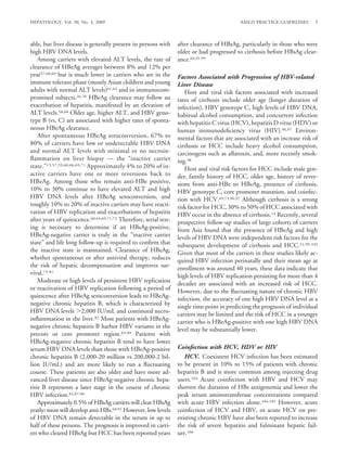 HEPATOLOGY, Vol. 50, No. 3, 2009                                                             AASLD PRACTICE GUIDELINES       5



able, but liver disease is generally present in persons with       after clearance of HBsAg, particularly in those who were
high HBV DNA levels.                                               older or had progressed to cirrhosis before HBsAg clear-
    Among carriers with elevated ALT levels, the rate of           ance.69,91-95
clearance of HBeAg averages between 8% and 12% per
year57-60,69 but is much lower in carriers who are in the          Factors Associated with Progression of HBV-related
immune tolerant phase (mostly Asian children and young             Liver Disease
adults with normal ALT levels)61,62 and in immunocom-                 Host and viral risk factors associated with increased
promised subjects.26,70 HBeAg clearance may follow an              rates of cirrhosis include older age (longer duration of
exacerbation of hepatitis, manifested by an elevation of           infection), HBV genotype C, high levels of HBV DNA,
ALT levels.58,60 Older age, higher ALT, and HBV geno-              habitual alcohol consumption, and concurrent infection
type B (vs. C) are associated with higher rates of sponta-         with hepatitis C virus (HCV), hepatitis D virus (HDV) or
neous HBeAg clearance.                                             human immunodeﬁciency virus (HIV).96,97 Environ-
    After spontaneous HBeAg seroconversion, 67% to                 mental factors that are associated with an increase risk of
80% of carriers have low or undetectable HBV DNA                   cirrhosis or HCC include heavy alcohol consumption,
and normal ALT levels with minimal or no necroin-                  carcinogens such as aﬂatoxin, and, more recently smok-
ﬂammation on liver biopsy — the “inactive carrier                  ing.98
state.”15,57,59,60,66,69,71 Approximately 4% to 20% of in-            Host and viral risk factors for HCC include male gen-
active carriers have one or more reversions back to                der, family history of HCC, older age, history of rever-
HBeAg. Among those who remain anti-HBe positive,                   sions from anti-HBe to HBeAg, presence of cirrhosis,
10% to 30% continue to have elevated ALT and high                  HBV genotype C, core promoter mutation, and coinfec-
HBV DNA levels after HBeAg seroconversion, and                     tion with HCV.69,73,96,97 Although cirrhosis is a strong
roughly 10% to 20% of inactive carriers may have reacti-           risk factor for HCC, 30% to 50% of HCC associated with
vation of HBV replication and exacerbations of hepatitis           HBV occur in the absence of cirrhosis.13 Recently, several
after years of quiescence.60,64,69,71,72 Therefore, serial test-   prospective follow-up studies of large cohorts of carriers
ing is necessary to determine if an HBsAg-positive,                from Asia found that the presence of HBeAg and high
HBeAg-negative carrier is truly in the “inactive carrier           levels of HBV DNA were independent risk factors for the
state” and life long follow-up is required to conﬁrm that          subsequent development of cirrhosis and HCC.51,99-102
the inactive state is maintained. Clearance of HBeAg,              Given that most of the carriers in these studies likely ac-
whether spontaneous or after antiviral therapy, reduces            quired HBV infection perinatally and their mean age at
the risk of hepatic decompensation and improves sur-               enrollment was around 40 years, these data indicate that
vival.73-81                                                        high levels of HBV replication persisting for more than 4
    Moderate or high levels of persistent HBV replication          decades are associated with an increased risk of HCC.
or reactivation of HBV replication following a period of           However, due to the ﬂuctuating nature of chronic HBV
quiescence after HBeAg seroconversion leads to HBeAg-              infection, the accuracy of one high HBV DNA level at a
negative chronic hepatitis B, which is characterized by            single time point in predicting the prognosis of individual
HBV DNA levels 2,000 IU/mL and continued necro-                    carriers may be limited and the risk of HCC in a younger
inﬂammation in the liver.82 Most patients with HBeAg-
                                                                   carrier who is HBeAg-positive with one high HBV DNA
negative chronic hepatitis B harbor HBV variants in the
                                                                   level may be substantially lower.
precore or core promoter region.83-89 Patients with
HBeAg-negative chronic hepatitis B tend to have lower
serum HBV DNA levels than those with HBeAg-positive                Coinfection with HCV, HDV or HIV
chronic hepatitis B (2,000-20 million vs 200,000-2 bil-               HCV. Coexistent HCV infection has been estimated
lion IU/mL) and are more likely to run a ﬂuctuating                to be present in 10% to 15% of patients with chronic
course. These patients are also older and have more ad-            hepatitis B and is more common among injecting drug
vanced liver disease since HBeAg-negative chronic hepa-            users.103 Acute coinfection with HBV and HCV may
titis B represents a later stage in the course of chronic          shorten the duration of HBs antigenemia and lower the
HBV infection.82,87,90                                             peak serum aminotransferase concentrations compared
    Approximately 0.5% of HBsAg carriers will clear HBsAg          with acute HBV infection alone.104,105 However, acute
yearly; most will develop anti-HBs.69,91 However, low levels       coinfection of HCV and HBV, or acute HCV on pre-
of HBV DNA remain detectable in the serum in up to                 existing chronic HBV have also been reported to increase
half of these persons. The prognosis is improved in carri-         the risk of severe hepatitis and fulminant hepatic fail-
ers who cleared HBsAg but HCC has been reported years              ure.106
 