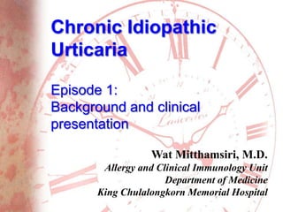 Chronic Idiopathic
Urticaria
Episode 1:
Background and clinical
presentation
Wat Mitthamsiri, M.D.
Allergy and Clinical Immunology Unit
Department of Medicine
King Chulalongkorn Memorial Hospital
 