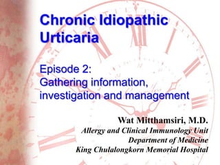 Chronic Idiopathic
Urticaria
Episode 2:
Gathering information,
investigation and management
Wat Mitthamsiri, M.D.
Allergy and Clinical Immunology Unit
Department of Medicine
King Chulalongkorn Memorial Hospital
 