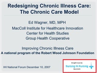 Redesigning Chronic Illness Care:
The Chronic Care Model
Ed Wagner, MD, MPH
MacColl Institute for Healthcare Innovation
Center for Health Studies
Group Health Cooperative
Improving Chronic Illness Care
A national program of the Robert Wood Johnson Foundation
IHI National Forum December 10, 2007
 