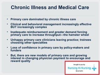 Chronic Illness and Medical Care
• Primary care dominated by chronic illness care
• Clinical and behavioral management increasingly effective
BUT increasingly complex
• Inadequate reimbursement and greater demand forcing
primary care to increase throughput—the hamster wheel
• Unhappy primary care clinicians leaving practice; trainees
choosing other specialties
• Loss of confidence in primary care by policy-makers and
funders
• But, there are new models of primary care and growing
interest in changing physician payment to encourage and
reward quality
 