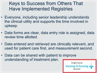 Keys to Success from Others That
Have Implemented Registries
• Everyone, including senior leadership understands
the clinical utility and supports the time involved in
upkeep.
• Data forms are clear, data entry role is assigned, data
review time allotted.
• Data entered and retrieved are clinically relevant, and
used for patient care first, and measurement second.
• Data can be shared with patient to improve
understanding of treatment plan.
 