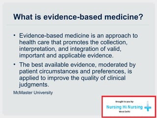 What is evidence-based medicine?
• Evidence-based medicine is an approach to
health care that promotes the collection,
interpretation, and integration of valid,
important and applicable evidence.
• The best available evidence, moderated by
patient circumstances and preferences, is
applied to improve the quality of clinical
judgments.
McMaster University
 