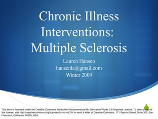 Chronic Illness Interventions:  Multiple Sclerosis Lauren Hansen [email_address] Winter 2009 This work is licensed under the Creative Commons Attribution-Noncommercial-No Derivative Works 3.0 Unported License. To view a copy of this license, visit http://creativecommons.org/licenses/by-nc-nd/3.0/ or send a letter to Creative Commons, 171 Second Street, Suite 300, San Francisco, California, 94105, USA. 