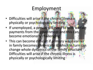 Employment
• Difficulties will arise if the chronic illness is
physically or psychologically limiting
• If unemployed, a person will need to seek welfare
payments from the government and this can
become emotionally challenging
• This can become difficult if primary wage earner
in family becomes chronically ill which in turn can
change whole dynamics of the family structure
Difficulties will arise if the chronic illness is
physically or psychologically limiting
 