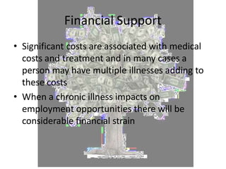 Financial Support
• Significant costs are associated with medical
costs and treatment and in many cases a
person may have multiple illnesses adding to
these costs
• When a chronic illness impacts on
employment opportunities there will be
considerable financial strain
 