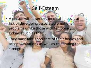 Self-Esteem
• A person with a serious medical illness is at
risk of developing associated emotional
problems unlike those with temporary
sickness such as the flu
• They must take good care of their bodies and
accept limitations as well as celebrating their
strengths
 