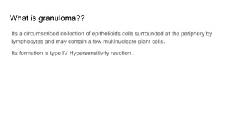 What is granuloma??
Its a circumscribed collection of epithelioids cells surrounded at the periphery by
lymphocytes and may contain a few multinucleate giant cells.
Its formation is type IV Hypersensitivity reaction .
 