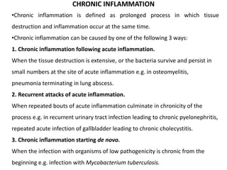 CHRONIC INFLAMMATION
•Chronic inflammation is defined as prolonged process in which tissue
destruction and inflammation occur at the same time.
•Chronic inflammation can be caused by one of the following 3 ways:
1. Chronic inflammation following acute inflammation.
When the tissue destruction is extensive, or the bacteria survive and persist in
small numbers at the site of acute inflammation e.g. in osteomyelitis,
pneumonia terminating in lung abscess.
2. Recurrent attacks of acute inflammation.
When repeated bouts of acute inflammation culminate in chronicity of the
process e.g. in recurrent urinary tract infection leading to chronic pyelonephritis,
repeated acute infection of gallbladder leading to chronic cholecystitis.
3. Chronic inflammation starting de novo.
When the infection with organisms of low pathogenicity is chronic from the
beginning e.g. infection with Mycobacterium tuberculosis.
 
