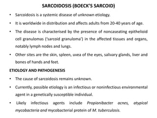 SARCOIDOSIS (BOECK’S SARCOID)
• Sarcoidosis is a systemic disease of unknown etiology.
• It is worldwide in distribution and affects adults from 20-40 years of age.
• The disease is characterised by the presence of noncaseating epithelioid
cell granulomas (‘sarcoid granuloma’) in the affected tissues and organs,
notably lymph nodes and lungs.
• Other sites are the skin, spleen, uvea of the eyes, salivary glands, liver and
bones of hands and feet.
ETIOLOGY AND PATHOGENESIS
• The cause of sarcoidosis remains unknown.
• Currently, possible etiology is an infectious or noninfectious environmental
agent in a genetically susceptible individual.
• Likely infectious agents include Propionibacter acnes, atypical
mycobacteria and mycobacterial protein of M. tuberculosis.
 