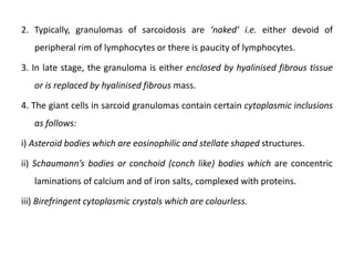 2. Typically, granulomas of sarcoidosis are ‘naked’ i.e. either devoid of
peripheral rim of lymphocytes or there is paucity of lymphocytes.
3. In late stage, the granuloma is either enclosed by hyalinised fibrous tissue
or is replaced by hyalinised fibrous mass.
4. The giant cells in sarcoid granulomas contain certain cytoplasmic inclusions
as follows:
i) Asteroid bodies which are eosinophilic and stellate shaped structures.
ii) Schaumann’s bodies or conchoid (conch like) bodies which are concentric
laminations of calcium and of iron salts, complexed with proteins.
iii) Birefringent cytoplasmic crystals which are colourless.
 