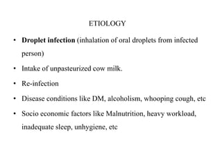 ETIOLOGY
• Droplet infection (inhalation of oral droplets from infected
person)
• Intake of unpasteurized cow milk.
• Re-infection
• Disease conditions like DM, alcoholism, whooping cough, etc
• Socio economic factors like Malnutrition, heavy workload,
inadequate sleep, unhygiene, etc
 