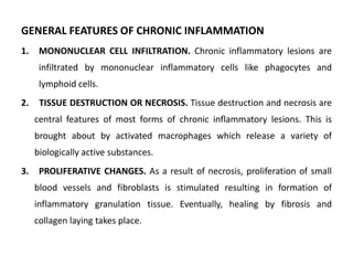 GENERAL FEATURES OF CHRONIC INFLAMMATION
1. MONONUCLEAR CELL INFILTRATION. Chronic inflammatory lesions are
infiltrated by mononuclear inflammatory cells like phagocytes and
lymphoid cells.
2. TISSUE DESTRUCTION OR NECROSIS. Tissue destruction and necrosis are
central features of most forms of chronic inflammatory lesions. This is
brought about by activated macrophages which release a variety of
biologically active substances.
3. PROLIFERATIVE CHANGES. As a result of necrosis, proliferation of small
blood vessels and fibroblasts is stimulated resulting in formation of
inflammatory granulation tissue. Eventually, healing by fibrosis and
collagen laying takes place.
 